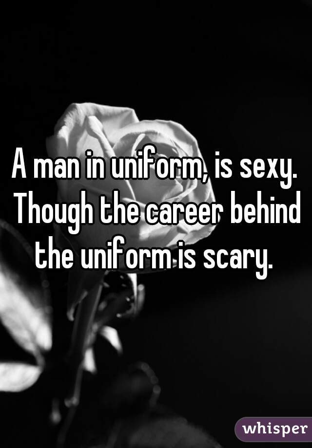 A man in uniform, is sexy. Though the career behind the uniform is scary. 