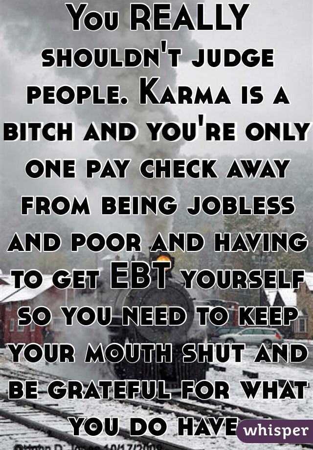 You REALLY shouldn't judge people. Karma is a bitch and you're only one pay check away from being jobless and poor and having to get EBT yourself so you need to keep your mouth shut and be grateful for what you do have. 