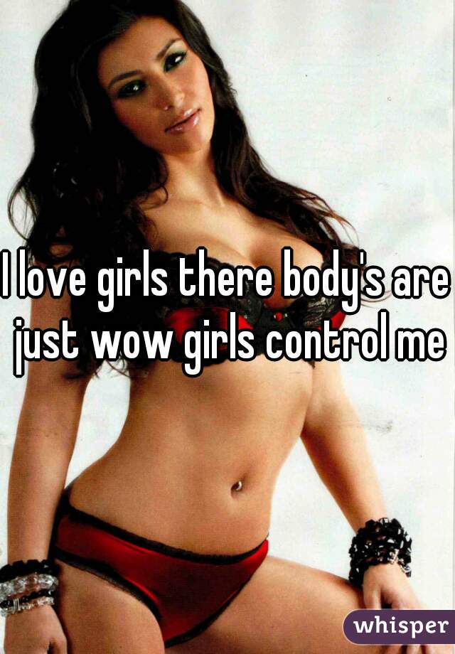 I love girls there body's are just wow girls control me