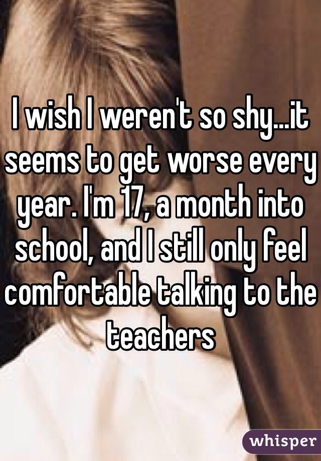 I wish I weren't so shy...it seems to get worse every year. I'm 17, a month into school, and I still only feel comfortable talking to the teachers