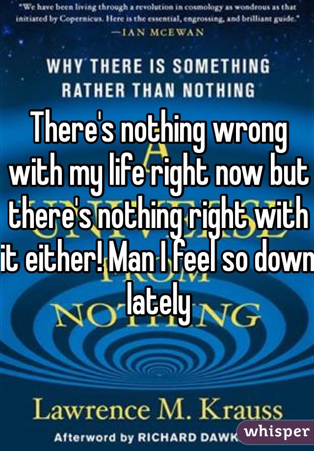 There's nothing wrong with my life right now but there's nothing right with it either! Man I feel so down lately 