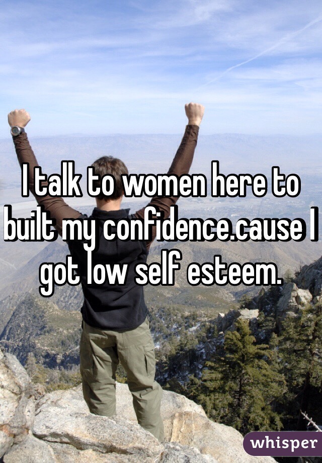 I talk to women here to built my confidence.cause I got low self esteem.