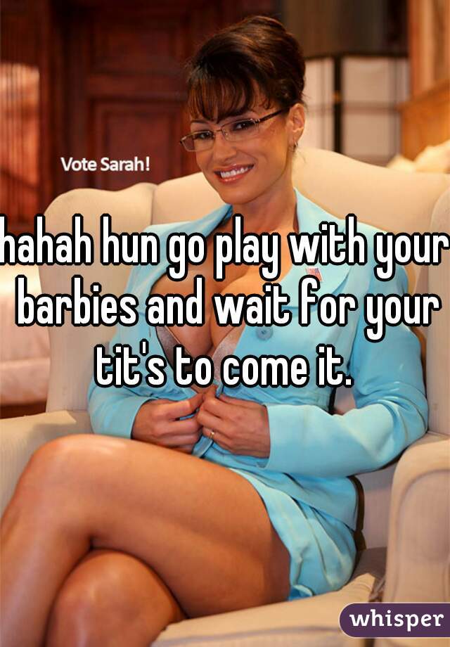 hahah hun go play with your barbies and wait for your tit's to come it. 