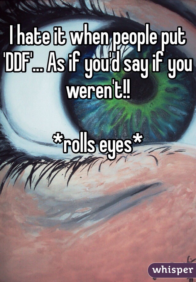 I hate it when people put 'DDF'... As if you'd say if you weren't!! 

*rolls eyes*