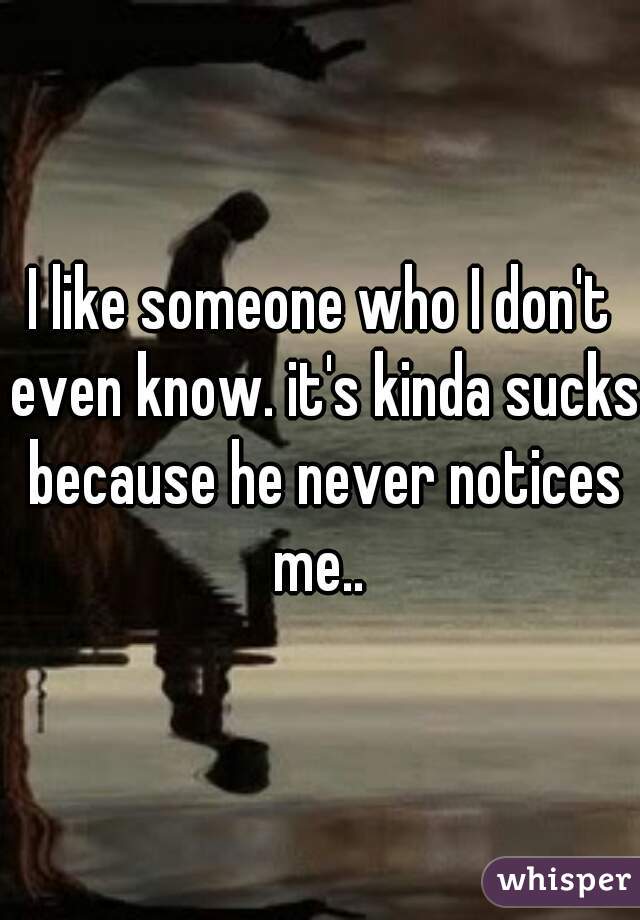 I like someone who I don't even know. it's kinda sucks because he never notices me.. 