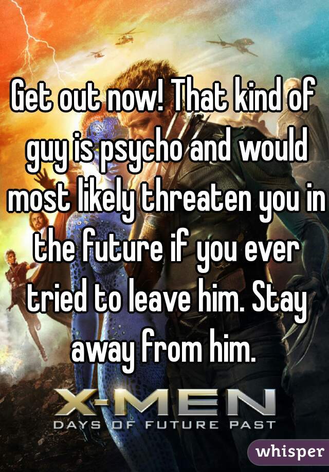 Get out now! That kind of guy is psycho and would most likely threaten you in the future if you ever tried to leave him. Stay away from him. 
