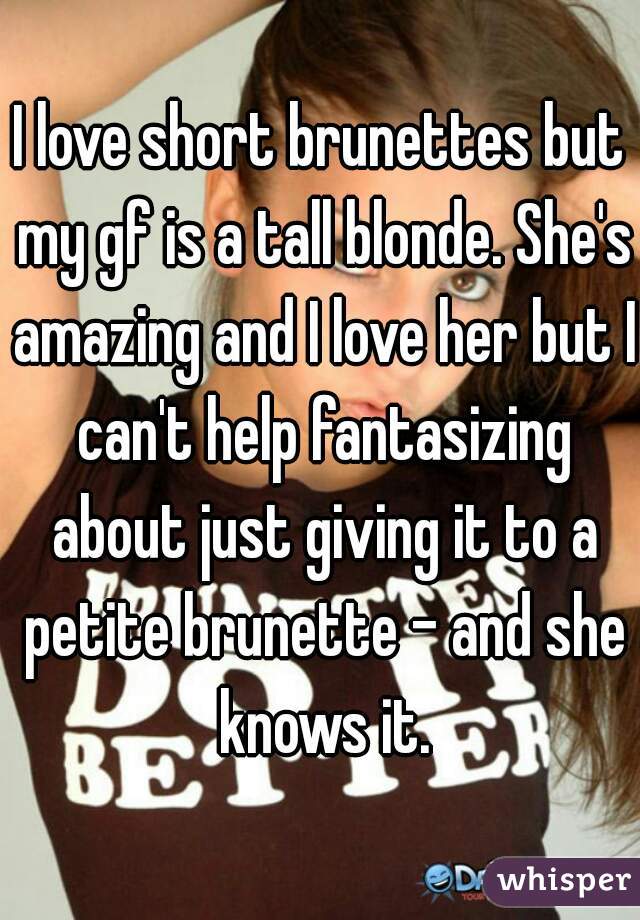 I love short brunettes but my gf is a tall blonde. She's amazing and I love her but I can't help fantasizing about just giving it to a petite brunette - and she knows it.