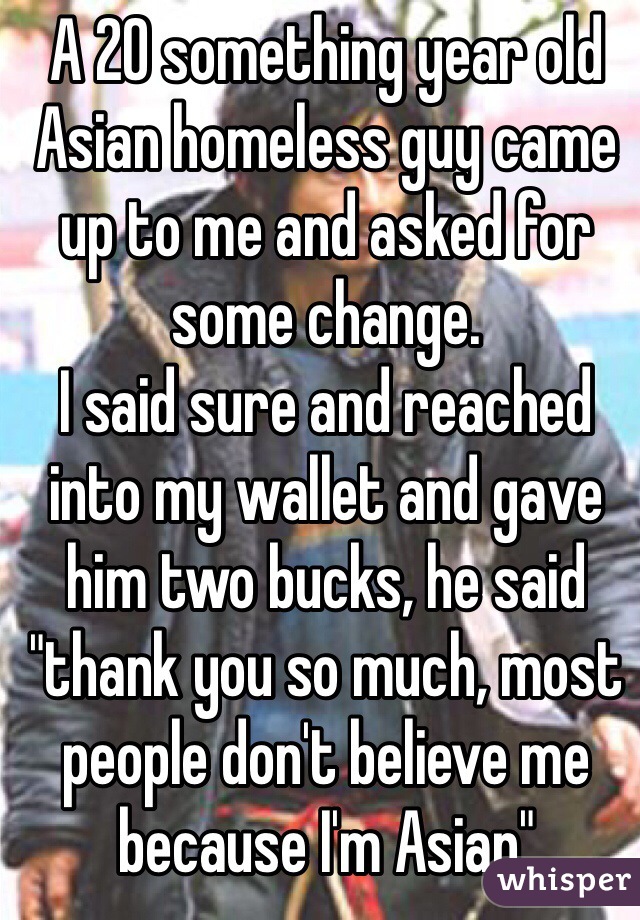 A 20 something year old Asian homeless guy came up to me and asked for some change.
I said sure and reached into my wallet and gave him two bucks, he said "thank you so much, most people don't believe me because I'm Asian"