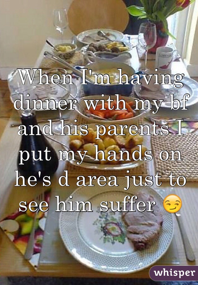 When I'm having dinner with my bf and his parents I put my hands on he's d area just to see him suffer 😏