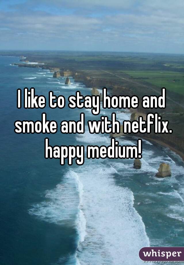 I like to stay home and smoke and with netflix. happy medium!
