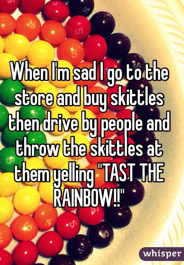 When I'm sad I go to the store and buy skittles then drive by people and throw the skittles at them yelling "TAST THE RAINBOW!!"