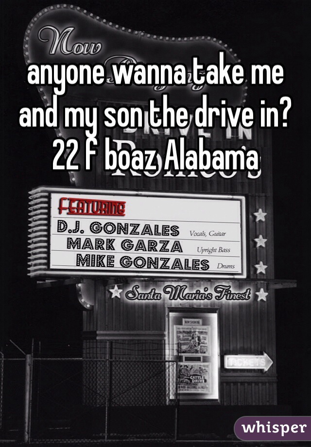 anyone wanna take me and my son the drive in? 
22 f boaz Alabama 
