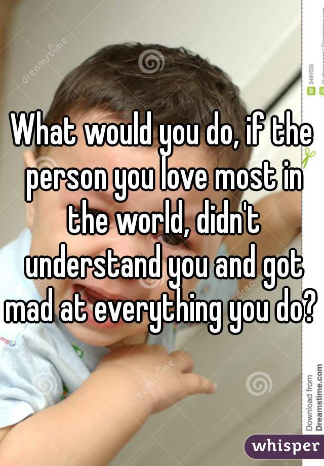 What would you do, if the person you love most in the world, didn't understand you and got mad at everything you do? 