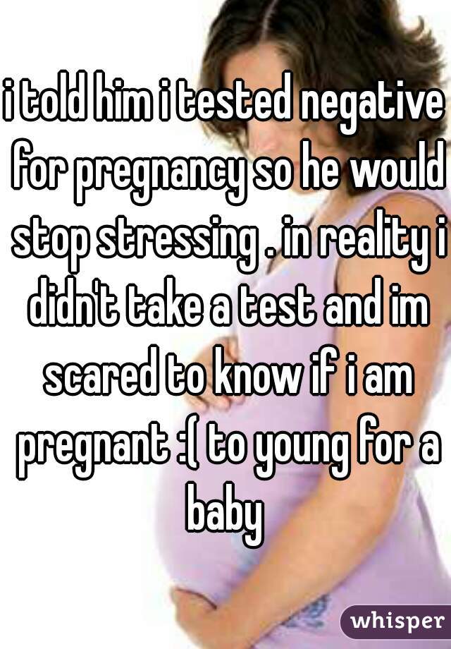 i told him i tested negative for pregnancy so he would stop stressing . in reality i didn't take a test and im scared to know if i am pregnant :( to young for a baby 
