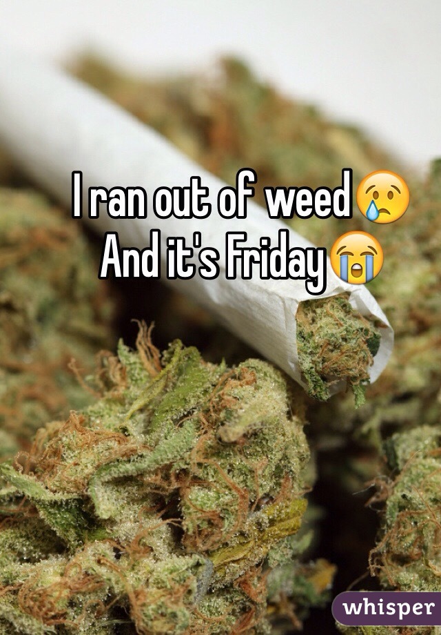 I ran out of weed😢
And it's Friday😭