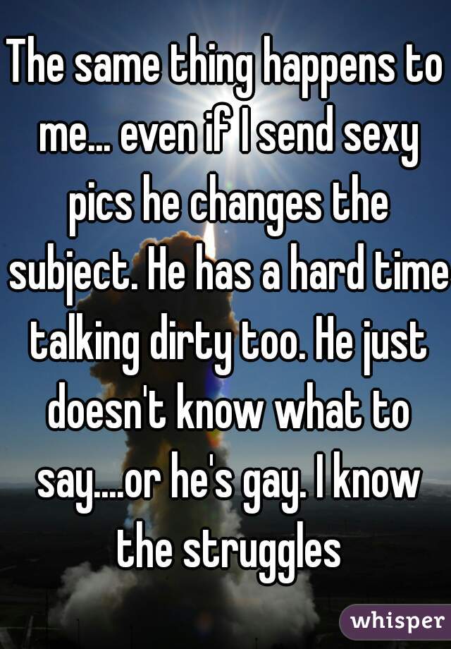 The same thing happens to me... even if I send sexy pics he changes the subject. He has a hard time talking dirty too. He just doesn't know what to say....or he's gay. I know the struggles