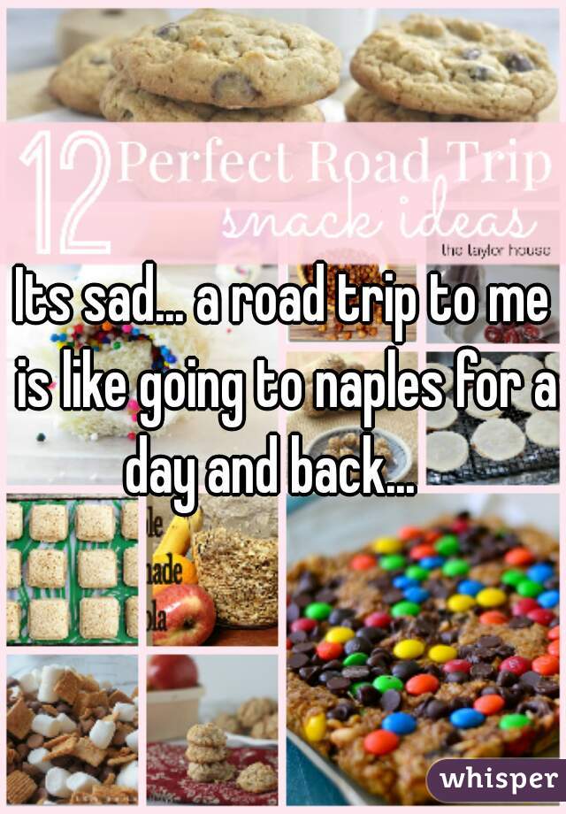 Its sad... a road trip to me is like going to naples for a day and back...   