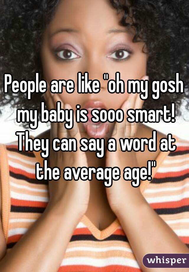 People are like "oh my gosh my baby is sooo smart! They can say a word at the average age!"