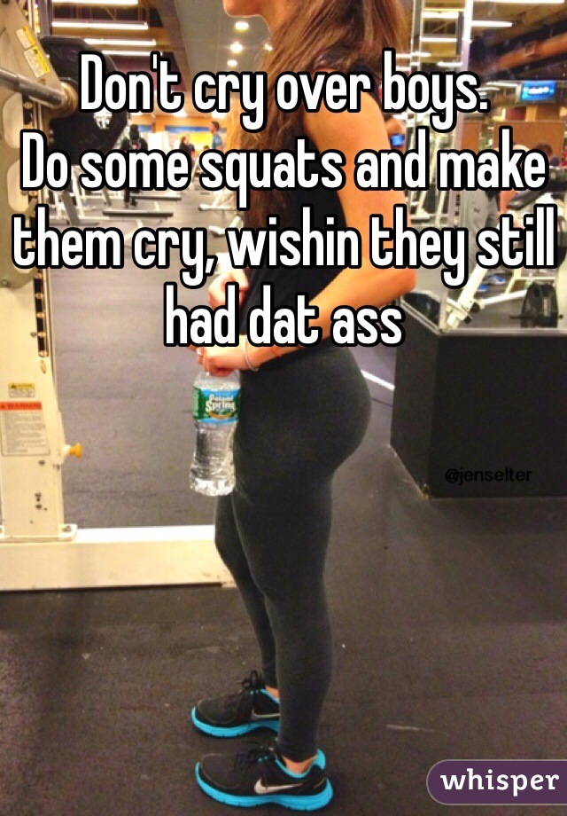 Don't cry over boys. 
Do some squats and make them cry, wishin they still had dat ass