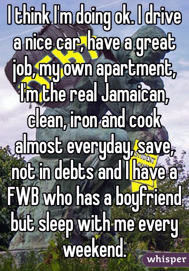 I think I'm doing ok. I drive a nice car, have a great job, my own apartment, I'm the real Jamaican, clean, iron and cook almost everyday, save, not in debts and I have a FWB who has a boyfriend but sleep with me every weekend.