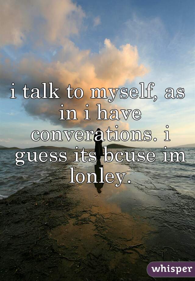 i talk to myself, as in i have converations. i guess its bcuse im lonley.