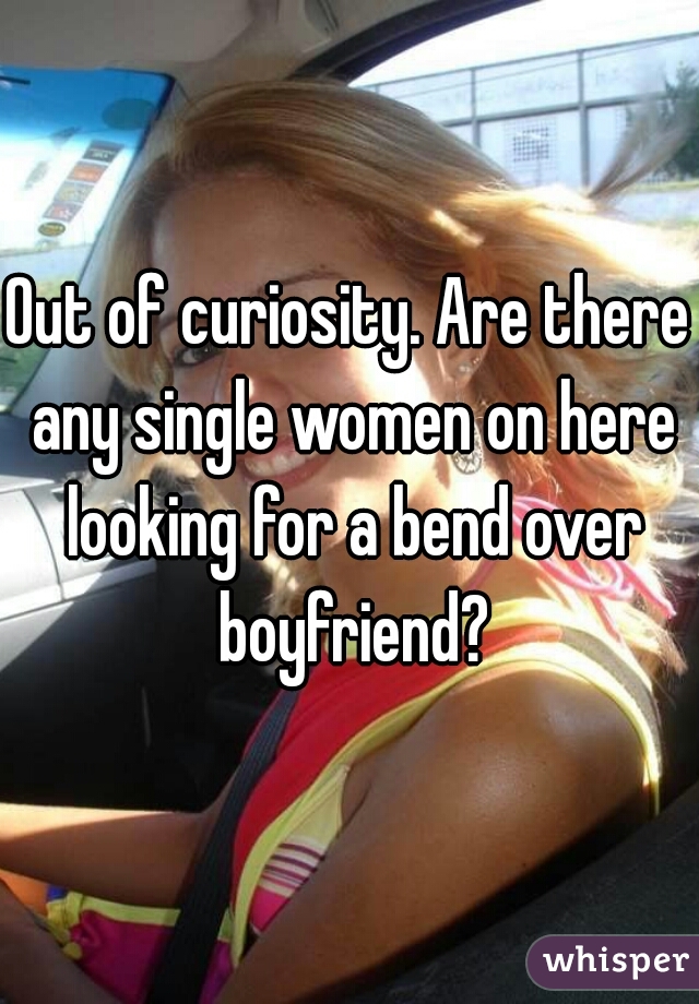 Out of curiosity. Are there any single women on here looking for a bend over boyfriend?