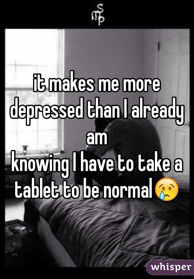 it makes me more depressed than I already am
knowing I have to take a tablet to be normal😢