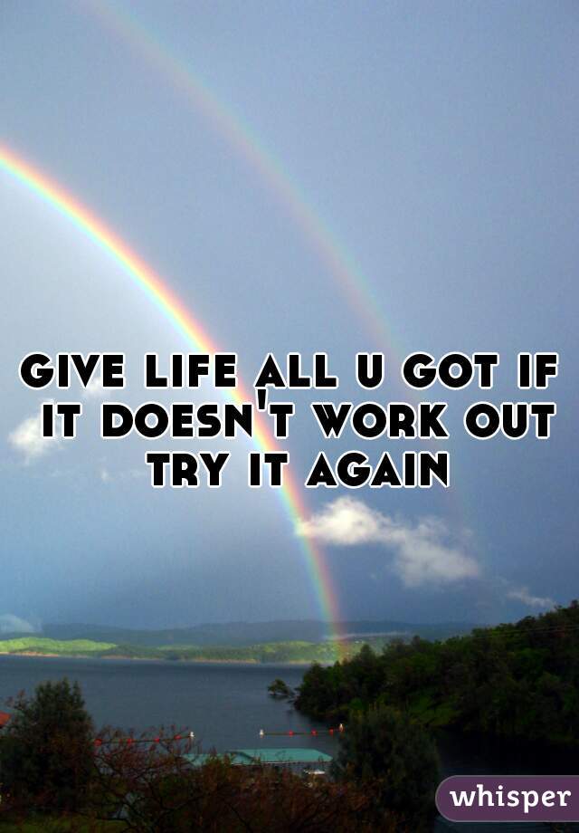 give life all u got if it doesn't work out try it again