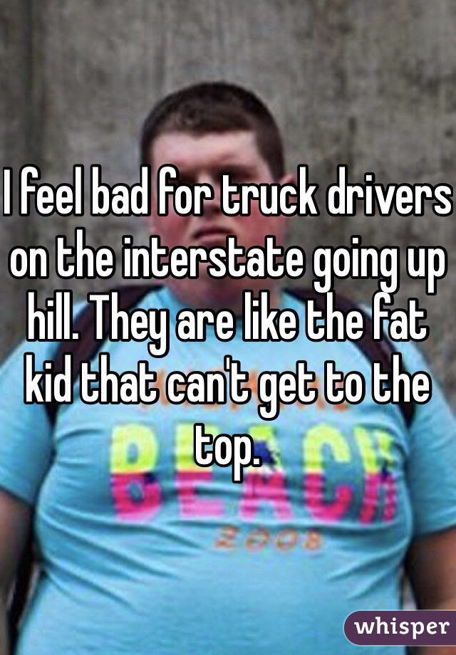 I feel bad for truck drivers on the interstate going up hill. They are like the fat kid that can't get to the top. 