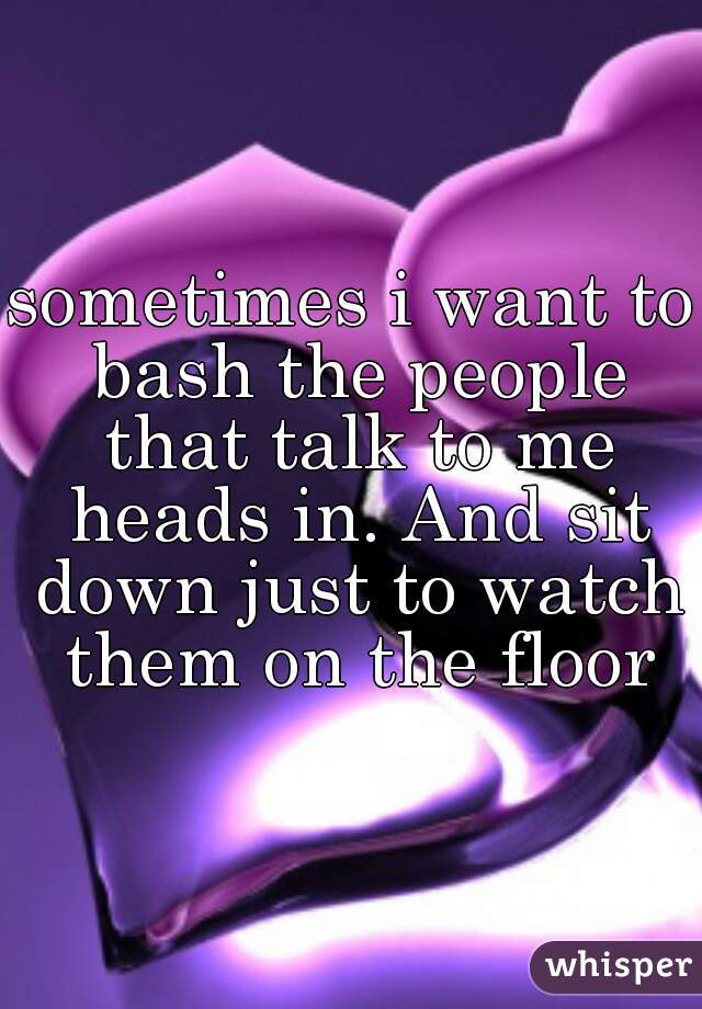 sometimes i want to bash the people that talk to me heads in. And sit down just to watch them on the floor