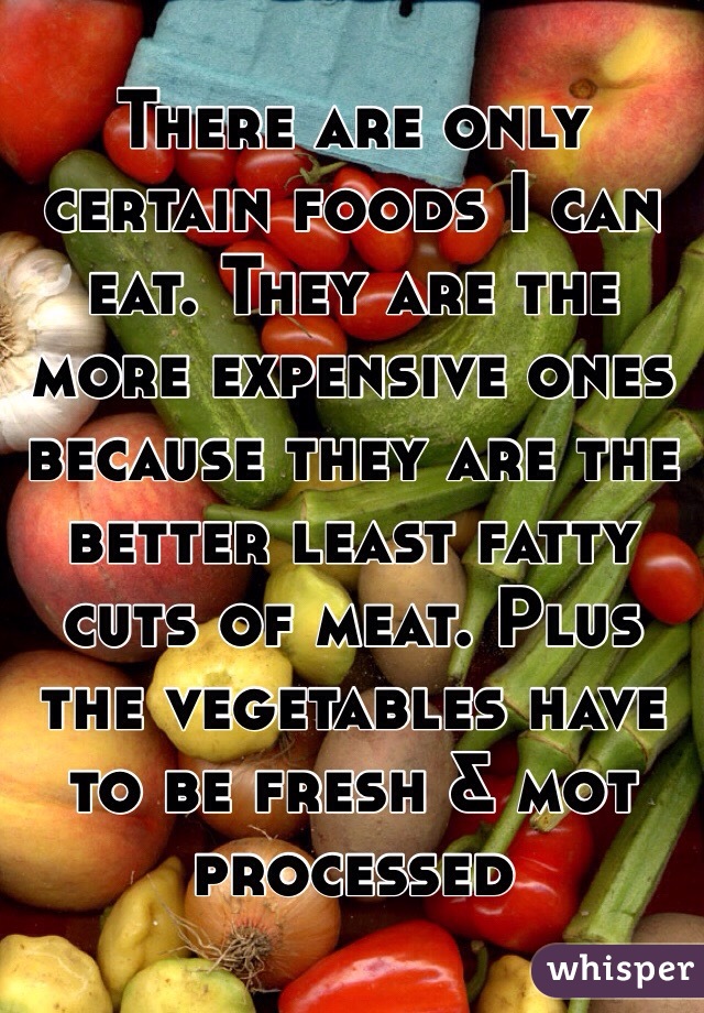 There are only certain foods I can eat. They are the more expensive ones because they are the better least fatty cuts of meat. Plus the vegetables have to be fresh & mot processed