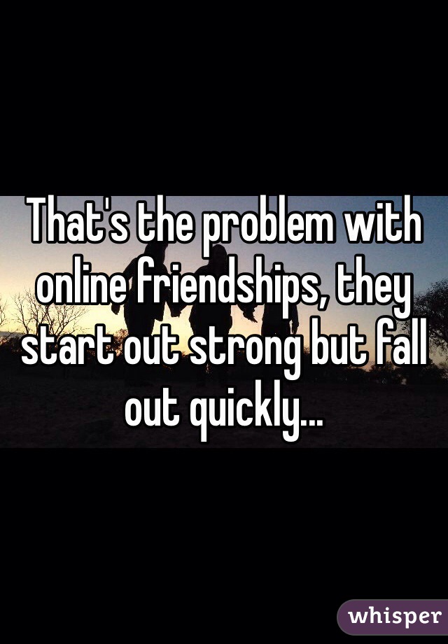 That's the problem with online friendships, they start out strong but fall out quickly... 