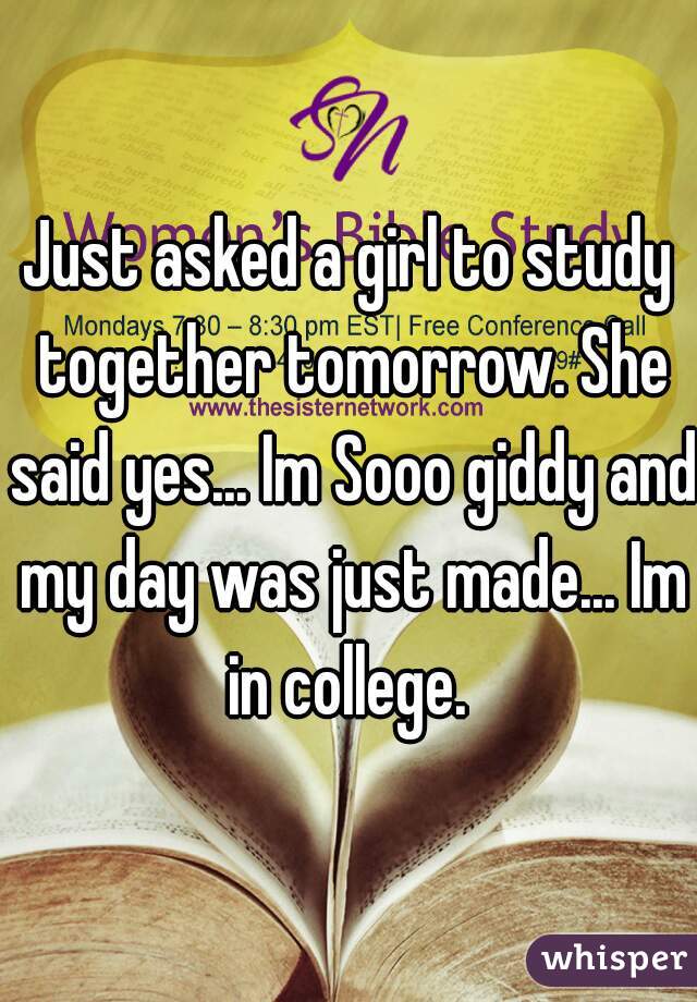 Just asked a girl to study together tomorrow. She said yes... Im Sooo giddy and my day was just made... Im in college. 