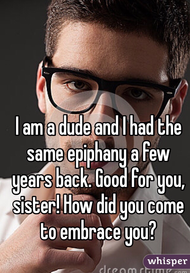 I am a dude and I had the same epiphany a few years back. Good for you, sister! How did you come to embrace you?