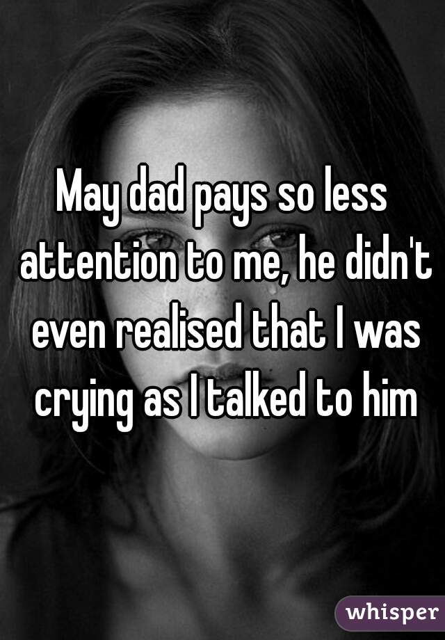 May dad pays so less attention to me, he didn't even realised that I was crying as I talked to him