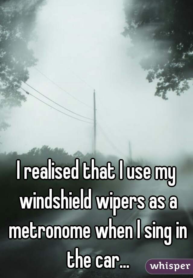 I realised that I use my windshield wipers as a metronome when I sing in the car...