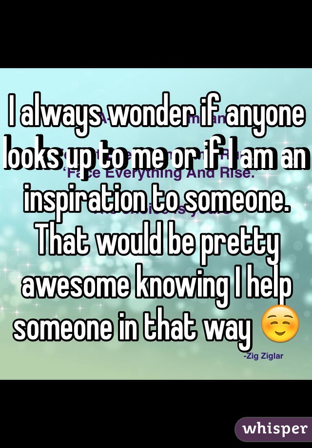 I always wonder if anyone looks up to me or if I am an inspiration to someone. That would be pretty awesome knowing I help someone in that way ☺️