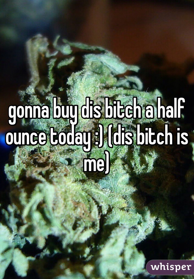 gonna buy dis bitch a half ounce today :) (dis bitch is me)
