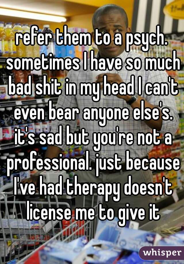 refer them to a psych. sometimes I have so much bad shit in my head I can't even bear anyone else's. it's sad but you're not a professional. just because I've had therapy doesn't license me to give it
