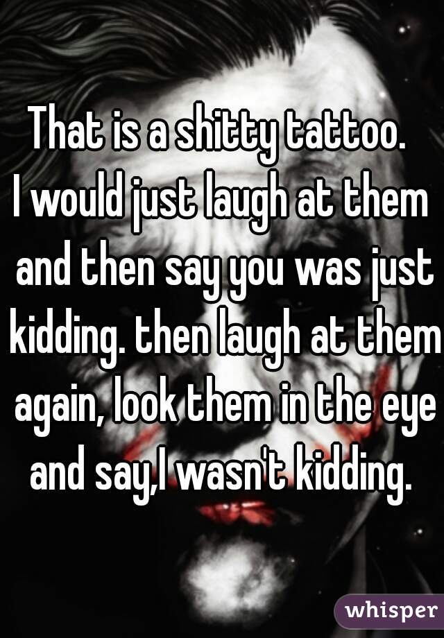That is a shitty tattoo. 
I would just laugh at them and then say you was just kidding. then laugh at them again, look them in the eye and say,I wasn't kidding. 
