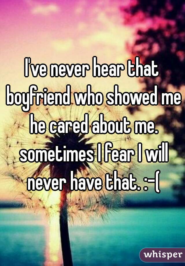 I've never hear that boyfriend who showed me he cared about me. sometimes I fear I will never have that. :-(