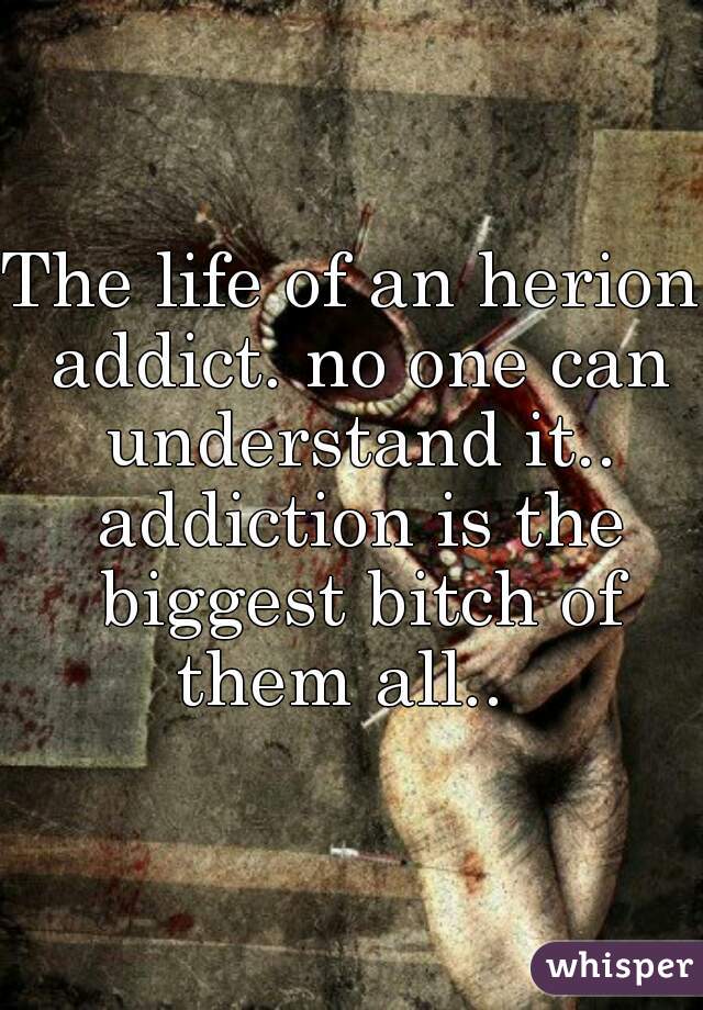 The life of an herion addict. no one can understand it.. addiction is the biggest bitch of them all..  