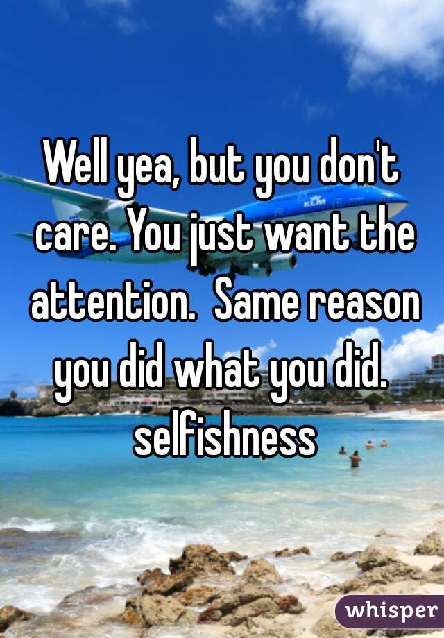 Well yea, but you don't care. You just want the attention.  Same reason you did what you did.  selfishness