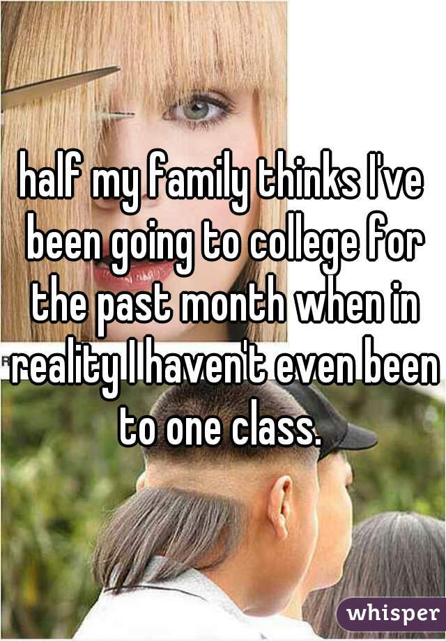 half my family thinks I've been going to college for the past month when in reality I haven't even been to one class. 