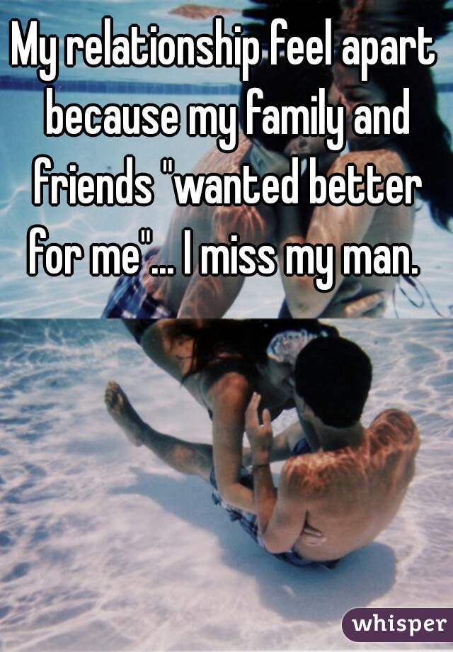 My relationship feel apart because my family and friends "wanted better for me"... I miss my man. 