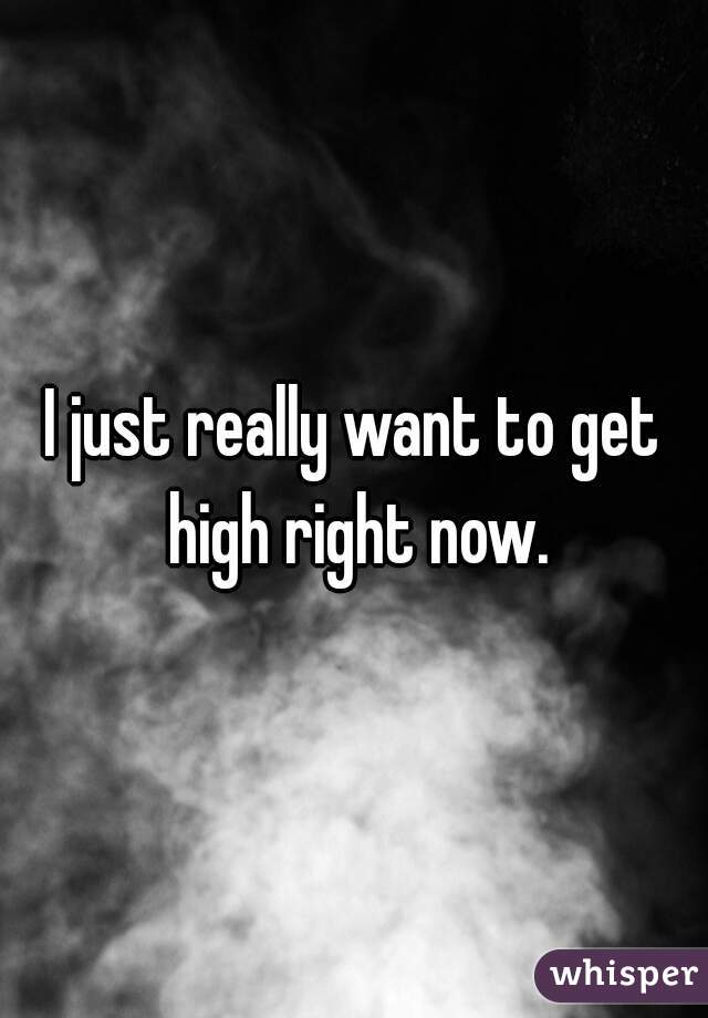 I just really want to get high right now.