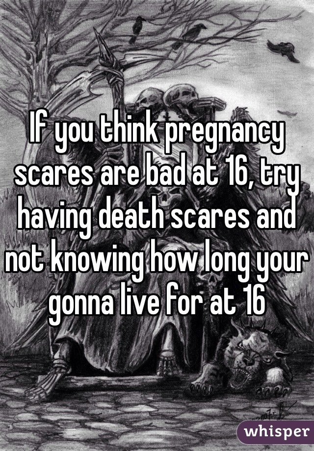 If you think pregnancy scares are bad at 16, try having death scares and not knowing how long your gonna live for at 16 
