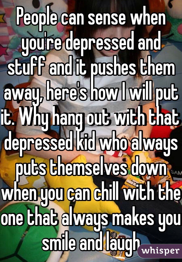 People can sense when you're depressed and stuff and it pushes them away, here's how I will put it. Why hang out with that depressed kid who always puts themselves down when you can chill with the one that always makes you smile and laugh