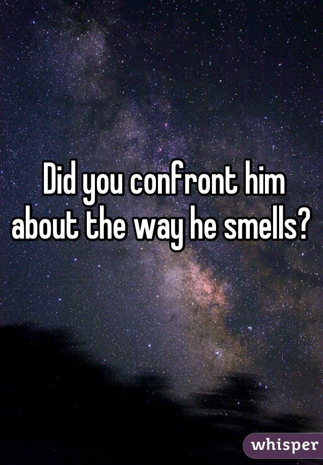 Did you confront him about the way he smells? 