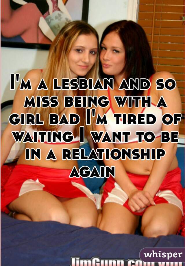 I'm a lesbian and so miss being with a girl bad I'm tired of waiting I want to be in a relationship again 